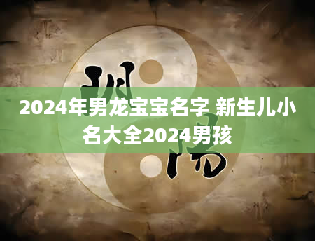 2024年男龙宝宝名字 新生儿小名大全2024男孩