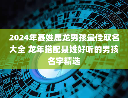 2024年聂姓属龙男孩最佳取名大全 龙年搭配聂姓好听的男孩名字精选