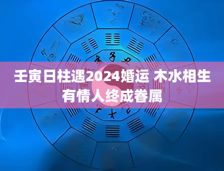 壬寅日柱遇2024婚运 木水相生有情人终成眷属