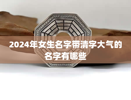 2024年女生名字带清字大气的名字有哪些