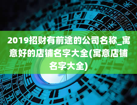 2019招财有前途的公司名称_寓意好的店铺名字大全(寓意店铺名字大全)