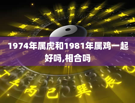 1974年属虎和1981年属鸡一起好吗,相合吗