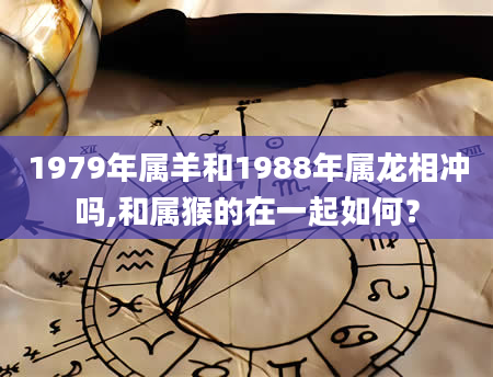 1979年属羊和1988年属龙相冲吗,和属猴的在一起如何？