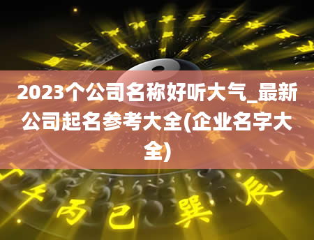 2023个公司名称好听大气_最新公司起名参考大全(企业名字大全)