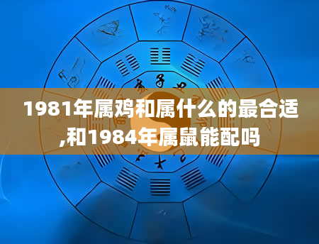 1981年属鸡和属什么的最合适,和1984年属鼠能配吗