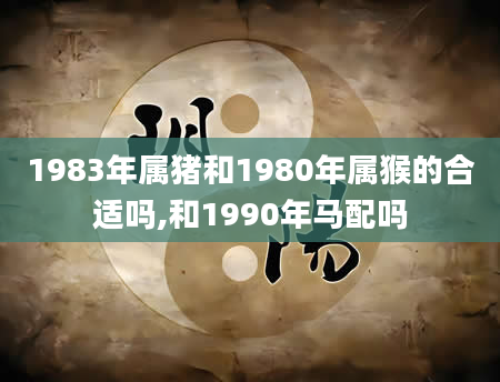 1983年属猪和1980年属猴的合适吗,和1990年马配吗