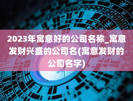 2023年寓意好的公司名称_寓意发财兴盛的公司名(寓意发财的公司名字)