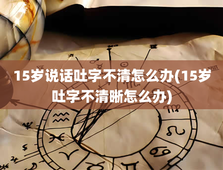 15岁说话吐字不清怎么办(15岁吐字不清晰怎么办)