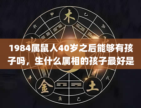 1984属鼠人40岁之后能够有孩子吗，生什么属相的孩子最好是