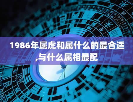 1986年属虎和属什么的最合适,与什么属相最配