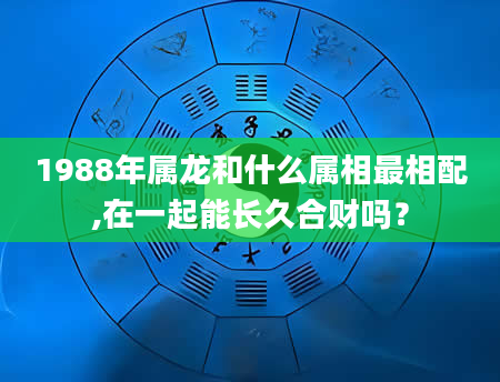 1988年属龙和什么属相最相配,在一起能长久合财吗？