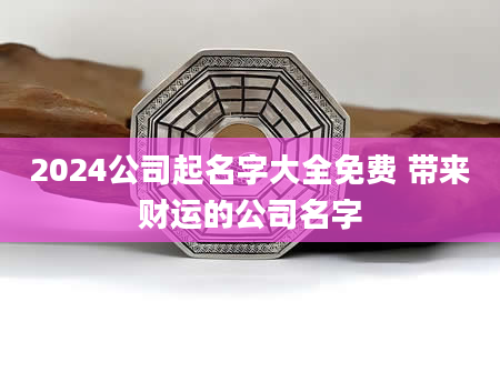 2024公司起名字大全免费 带来财运的公司名字