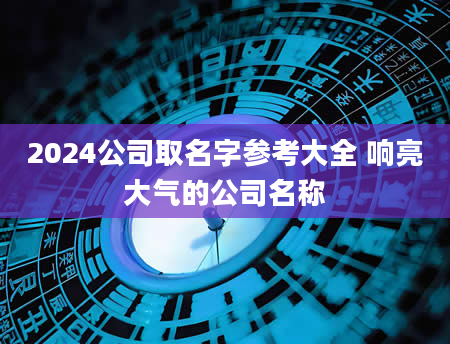 2024公司取名字参考大全 响亮大气的公司名称