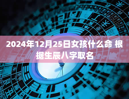 2024年12月25日女孩什么命 根据生辰八字取名