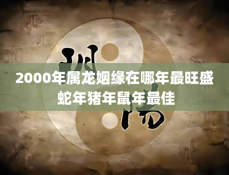 2000年属龙姻缘在哪年最旺盛 蛇年猪年鼠年最佳