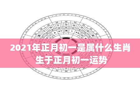 2021年正月初一是属什么生肖 生于正月初一运势